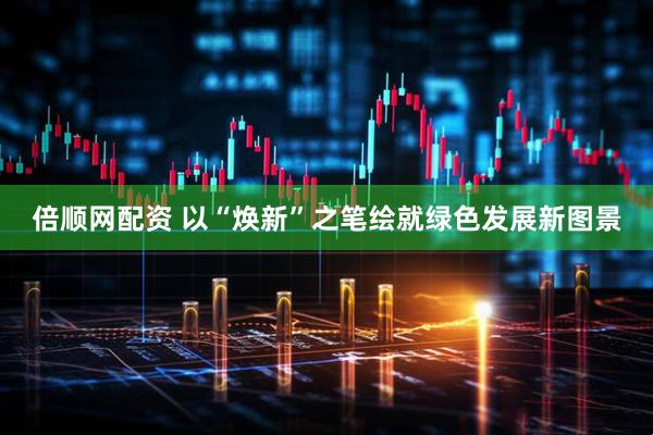 倍顺网配资 以“焕新”之笔绘就绿色发展新图景