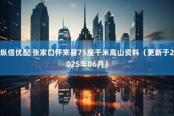 纵信优配 张家口怀来县75座千米高山资料（更新于2025年06月）