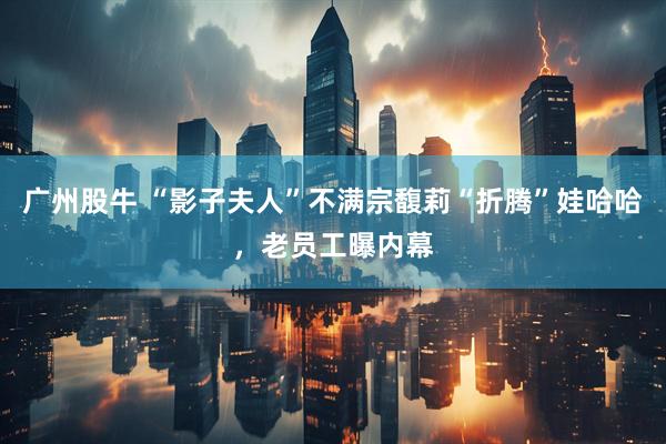 广州股牛 “影子夫人”不满宗馥莉“折腾”娃哈哈，老员工曝内幕