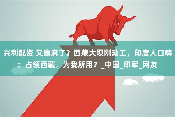 兴利配资 又赢麻了？西藏大坝刚动工，印度人口嗨：占领西藏，为我所用？_中国_印军_网友