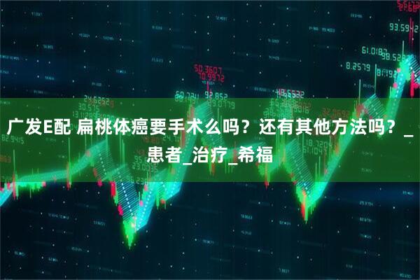 广发E配 扁桃体癌要手术么吗？还有其他方法吗？_患者_治疗_希福