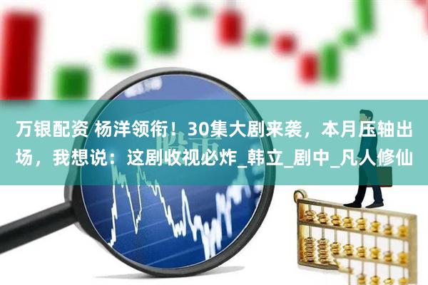万银配资 杨洋领衔！30集大剧来袭，本月压轴出场，我想说：这剧收视必炸_韩立_剧中_凡人修仙