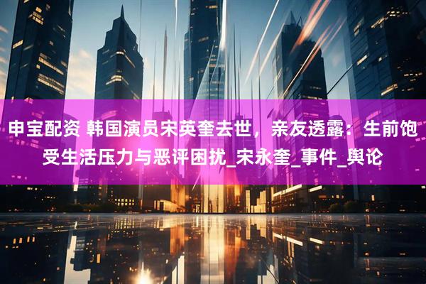 申宝配资 韩国演员宋英奎去世，亲友透露：生前饱受生活压力与恶评困扰_宋永奎_事件_舆论