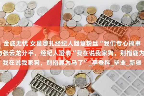 金诚无忧 女星娜扎经纪人回复粉丝“我们专心搞事业”，被认为暗示娜扎与张云龙分手，经纪人澄清“我在说我家狗，别指鹿为马了”_李登科_毕业_新疆