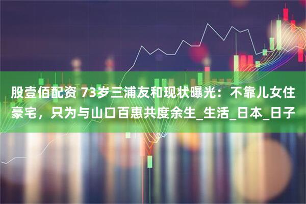 股壹佰配资 73岁三浦友和现状曝光：不靠儿女住豪宅，只为与山口百惠共度余生_生活_日本_日子