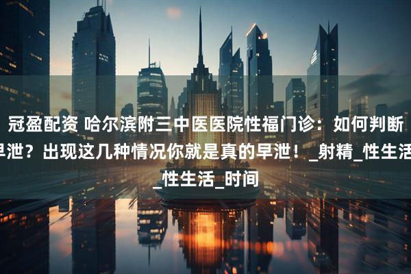 冠盈配资 哈尔滨附三中医医院性福门诊：如何判断是否早泄？出现这几种情况你就是真的早泄！_射精_性生活_时间