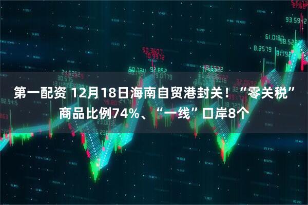 第一配资 12月18日海南自贸港封关！“零关税”商品比例74%、“一线”口岸8个