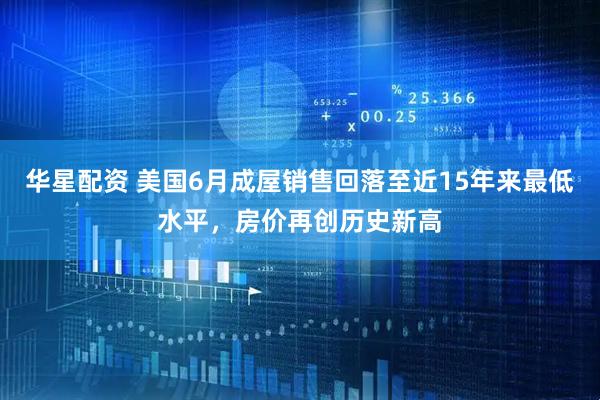 华星配资 美国6月成屋销售回落至近15年来最低水平，房价再创历史新高