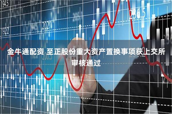 金牛通配资 至正股份重大资产置换事项获上交所审核通过