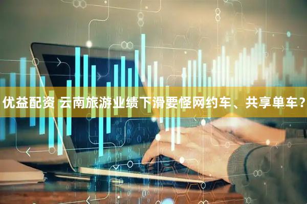 优益配资 云南旅游业绩下滑要怪网约车、共享单车？