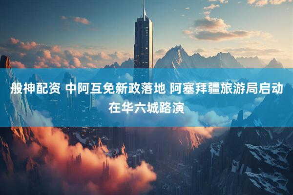 般神配资 中阿互免新政落地 阿塞拜疆旅游局启动在华六城路演