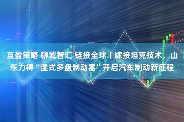 互盈策略 聊城智汇 链接全球丨嫁接坦克技术，山东力得“湿式多盘制动器”开启汽车制动新征程