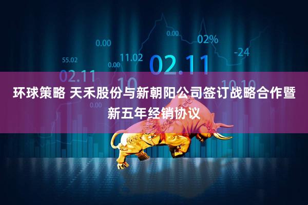 环球策略 天禾股份与新朝阳公司签订战略合作暨新五年经销协议
