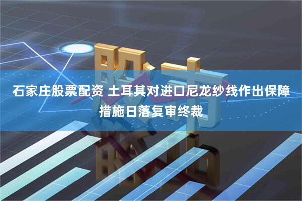 石家庄股票配资 土耳其对进口尼龙纱线作出保障措施日落复审终裁