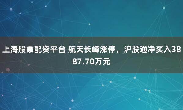 上海股票配资平台 航天长峰涨停，沪股通净买入3887.70万元