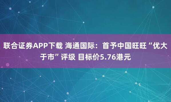联合证券APP下载 海通国际:首予中国旺旺“优大于市”评级 目标价5.76港元