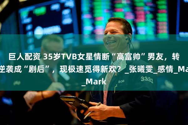 巨人配资 35岁TVB女星情断“高富帅”男友,转身逆袭成“剧后”,现极速觅得新欢?_张曦雯_感情_Mark