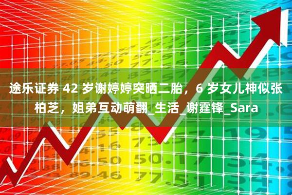 途乐证券 42 岁谢婷婷突晒二胎,6 岁女儿神似张柏芝,姐弟互动萌翻_生活_谢霆锋_Sara